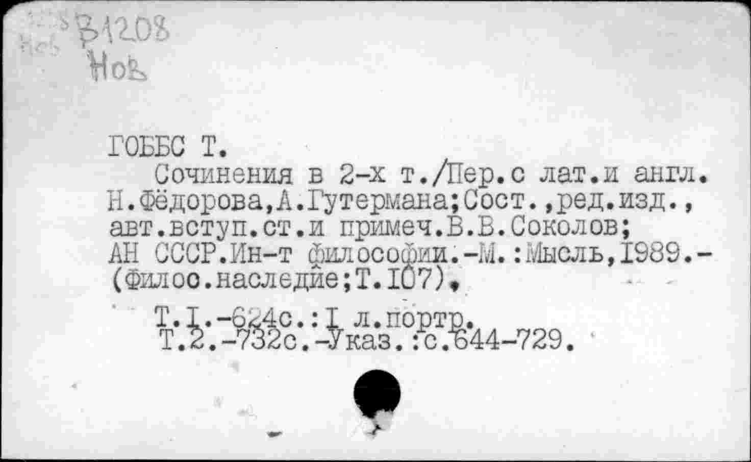 ﻿р 'сл
ГОББС Т.
Сочинения в 2-х т./Пер.с лат.и англ Н.Фёдорова,А.Гутермана;Сост. ,ред.изд., авт.вступ.ст.и примеч.В.В.Соколов;
АН СССР.Ин-т философии.-М.: Мысль,1989. (Фил ос.наследие; Т. 10 7),